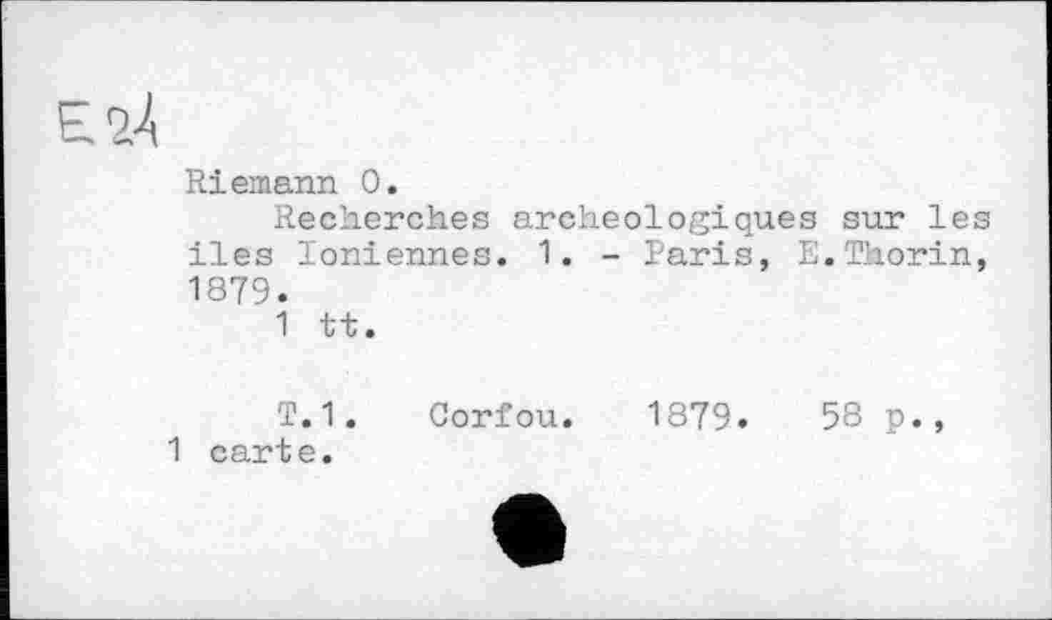 ﻿Riemann 0.
Recherches archéologiques sur le iles Ioniennes. 1. - Paris, E.Thorin 1879.
1 tt.
T.1. Gorfou. 1879.	58 p.,
1 carte.